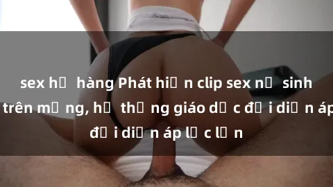sex họ hàng Phát hiện clip sex nữ sinh gây sốc trên mạng, hệ thống giáo dục đối diện áp lực lớn