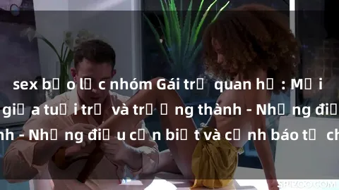 sex bạo lực nhóm Gái trẻ quan hệ: Mối quan hệ khác biệt giữa tuổi trẻ và trưởng thành - Những điều cần biết và cảnh báo từ chuyên gia