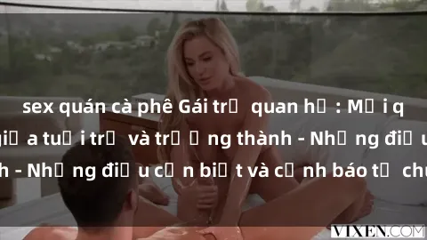 sex quán cà phê Gái trẻ quan hệ: Mối quan hệ khác biệt giữa tuổi trẻ và trưởng thành - Những điều cần biết và cảnh báo từ chuyên gia