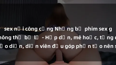 sex nơi công cộng Những bộ phim sex gái già đỉnh cao không thể bỏ lỡ - Hấp dẫn, mê hoặc, từng đạo diễn, diễn viên đều góp phần tạo nên sự hấp dẫn, kích thích.