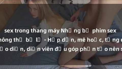 sex trong thang máy Những bộ phim sex gái già đỉnh cao không thể bỏ lỡ - Hấp dẫn, mê hoặc, từng đạo diễn, diễn viên đều góp phần tạo nên sự hấp dẫn, kích thích.