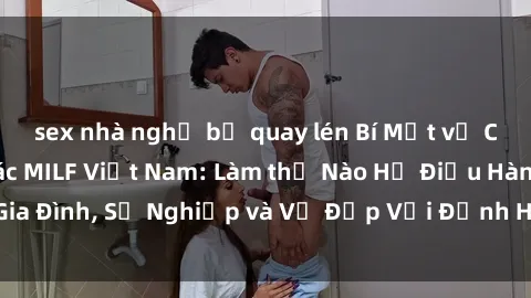 sex nhà nghỉ bị quay lén Bí Mật về Cuộc Sống Của Các MILF Việt Nam: Làm thế Nào Họ Điều Hành Gia Đình, Sự Nghiệp và Vẻ Đẹp Với Định Hình Văn Hóa Đương Đại