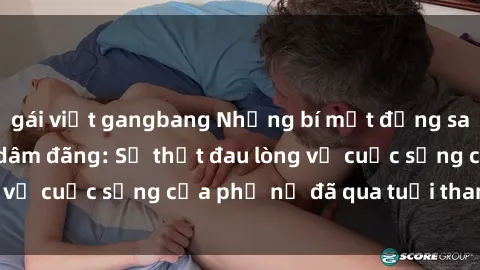 gái việt gangbang Những bí mật đằng sau vẻ ngoài gái già dâm đãng: Sự thật đau lòng về cuộc sống của phụ nữ đã qua tuổi thanh xuân