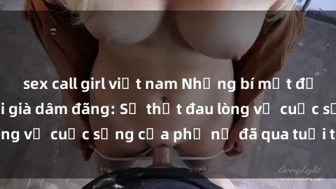 sex call girl việt nam Những bí mật đằng sau vẻ ngoài gái già dâm đãng: Sự thật đau lòng về cuộc sống của phụ nữ đã qua tuổi thanh xuân