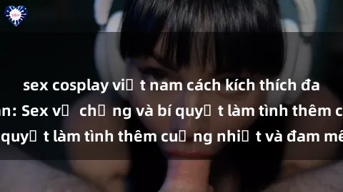 sex cosplay việt nam cách kích thích đam mê trong hôn nhân: Sex vợ chồng và bí quyết làm tình thêm cuồng nhiệt và đam mê