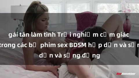 gái tân làm tình Trải nghiệm cảm giác mới lạ trong các bộ phim sex BDSM hấp dẫn và sống động