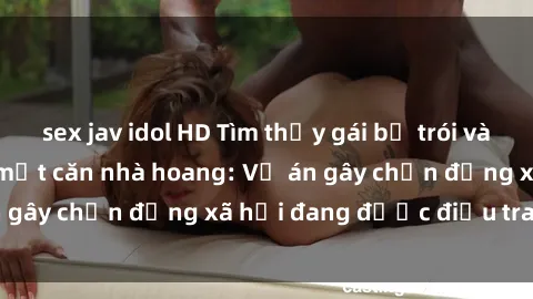sex jav idol HD Tìm thấy gái bị trói và bị hiếp dâm trong một căn nhà hoang: Vụ án gây chấn động xã hội đang được điều tra vào.