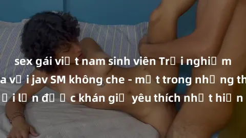 sex gái việt nam sinh viên Trải nghiệm cảm xúc thăng hoa với jav SM không che - một trong những thể loại phim người lớn được khán giả yêu thích nhất hiện nay. Đảm bảo đem lại sự hấp dẫn, kích thích tố