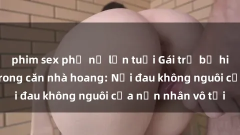 phim sex phụ nữ lớn tuổi Gái trẻ bị hiếp dâm bạo lực trong căn nhà hoang: Nỗi đau không nguôi của nạn nhân vô tội