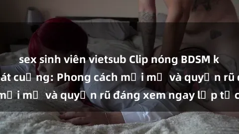 sex sinh viên vietsub Clip nóng BDSM khiến người xem phát cuồng: Phong cách mới mẻ và quyến rũ đáng xem ngay lập tức!