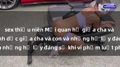 sex thiếu niên Mối quan hệ giữa cha và con: Sự thật về tình dục giữa cha và con và những hệ lụy đáng sợ khi vi phạm luật pháp.