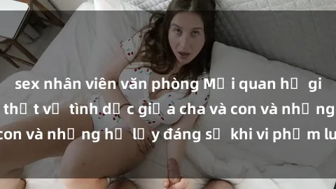 sex nhân viên văn phòng Mối quan hệ giữa cha và con: Sự thật về tình dục giữa cha và con và những hệ lụy đáng sợ khi vi phạm luật pháp.