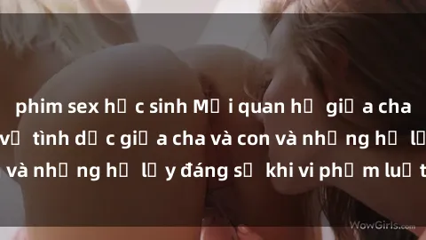 phim sex học sinh Mối quan hệ giữa cha và con: Sự thật về tình dục giữa cha và con và những hệ lụy đáng sợ khi vi phạm luật pháp.