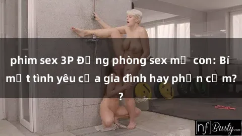 phim sex 3P Động phòng sex mẹ con: Bí mật tình yêu của gia đình hay phản cảm?