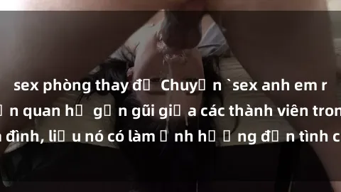 sex phòng thay đồ Chuyện `sex anh em ruột` - Đề cập đến quan hệ gần gũi giữa các thành viên trong gia đình, liệu nó có làm ảnh hưởng đến tình cảm gia đình hay không?