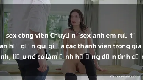 sex công viên Chuyện `sex anh em ruột` - Đề cập đến quan hệ gần gũi giữa các thành viên trong gia đình, liệu nó có làm ảnh hưởng đến tình cảm gia đình hay không?