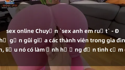 sex online Chuyện `sex anh em ruột` - Đề cập đến quan hệ gần gũi giữa các thành viên trong gia đình, liệu nó có làm ảnh hưởng đến tình cảm gia đình hay không?
