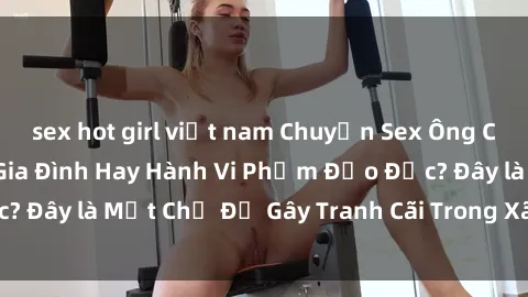 sex hot girl việt nam Chuyện Sex Ông Cháu: Mối Quan Hệ Gia Đình Hay Hành Vi Phạm Đạo Đức? Đây là Một Chủ Đề Gây Tranh Cãi Trong Xã Hội Hiện Nay.