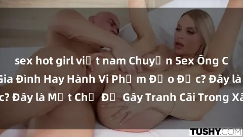 sex hot girl việt nam Chuyện Sex Ông Cháu: Mối Quan Hệ Gia Đình Hay Hành Vi Phạm Đạo Đức? Đây là Một Chủ Đề Gây Tranh Cãi Trong Xã Hội Hiện Nay.
