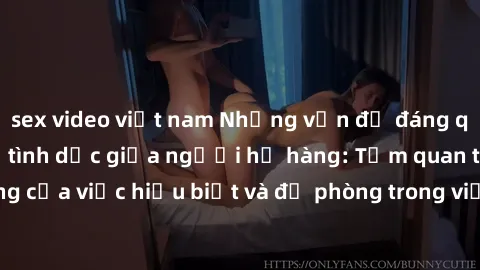 sex video việt nam Những vấn đề đáng quan tâm về quan hệ tình dục giữa người họ hàng: Tầm quan trọng của việc hiểu biết và đề phòng trong việc tiếp xúc trong gia đình.