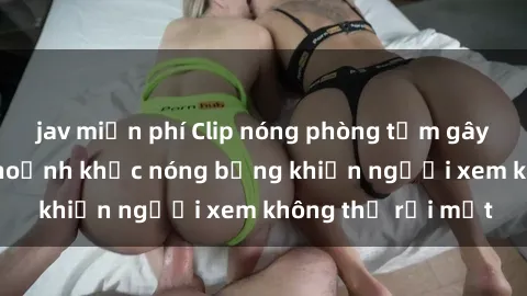 jav miễn phí Clip nóng phòng tắm gây sốt: Cận cảnh khoảnh khắc nóng bỏng khiến người xem không thể rời mắt