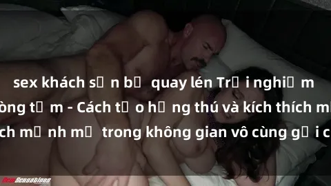 sex khách sạn bị quay lén Trải nghiệm mới lạ với sex phòng tắm - Cách tạo hứng thú và kích thích mạnh mẽ trong không gian vô cùng gợi cảm và lãng mạn