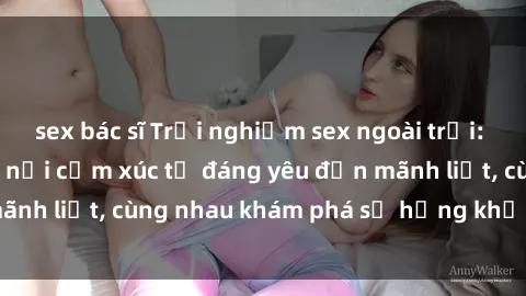 sex bác sĩ Trải nghiệm sex ngoài trời: Khi thiên nhiên kết nối cảm xúc từ đáng yêu đến mãnh liệt, cùng nhau khám phá sự hứng khởi và thú vị.