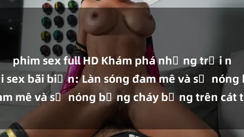 phim sex full HD Khám phá những trải nghiệm độc đáo tại sex bãi biển: Làn sóng đam mê và sự nóng bỏng cháy bỏng trên cát trắng