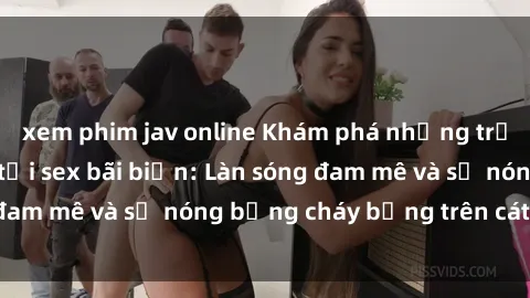xem phim jav online Khám phá những trải nghiệm độc đáo tại sex bãi biển: Làn sóng đam mê và sự nóng bỏng cháy bỏng trên cát trắng
