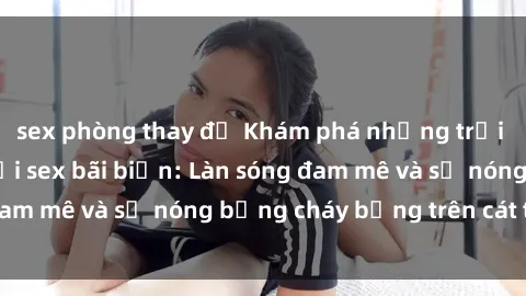 sex phòng thay đồ Khám phá những trải nghiệm độc đáo tại sex bãi biển: Làn sóng đam mê và sự nóng bỏng cháy bỏng trên cát trắng
