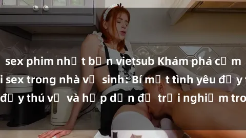 sex phim nhật bản vietsub Khám phá cảm giác mới mẻ với sex trong nhà vệ sinh: Bí mật tình yêu đầy thú vị và hấp dẫn để trải nghiệm trong đêm hôm nay!