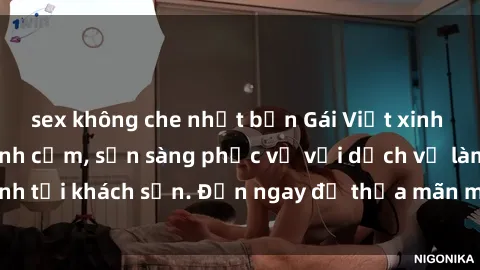 sex không che nhật bản Gái Việt xinh đẹp, nồng nàn tình cảm, sẵn sàng phục vụ với dịch vụ làm tình tại khách sạn. Đến ngay để thỏa mãn mọi khao khát của bạn!