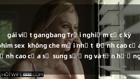 gái việt gangbang Trải nghiệm cực kỳ nóng bỏng trong phim sex  không che mới nhất  Đỉnh cao của sự sung sướng và tận hưởng chân thật