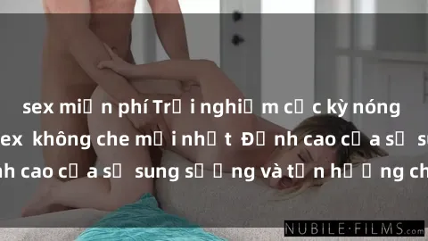 sex miễn phí Trải nghiệm cực kỳ nóng bỏng trong phim sex  không che mới nhất  Đỉnh cao của sự sung sướng và tận hưởng chân thật