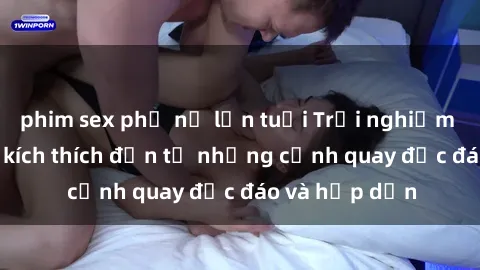 phim sex phụ nữ lớn tuổi Trải nghiệm phim sex : Sự kích thích đến từ những cảnh quay độc đáo và hấp dẫn