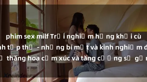 phim sex milf Trải nghiệm hứng khởi cùng với việc làm tình tập thể - những bí mật và kinh nghiệm để thăng hoa cảm xúc và tăng cường sự gắn kết trong mối quan hệ