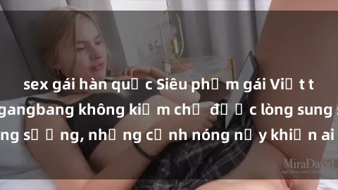 sex gái hàn quốc Siêu phẩm gái Việt tham gia trong buổi gangbang không kiềm chế được lòng sung sướng, những cảnh nóng nảy khiến ai cũng phải mãn nhãn