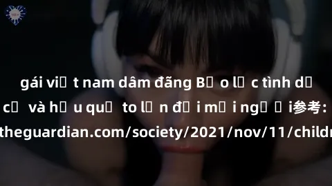 gái việt nam dâm đãng Bạo lực tình dục trong nhóm: nguy cơ và hậu quả to lớn đối mọi người参考: https://www.theguardian.com/society/2021/nov/11/children-as-young-as-four-are-being-sexually-abused-by-gro