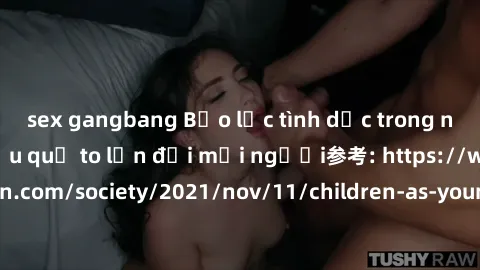 sex gangbang Bạo lực tình dục trong nhóm: nguy cơ và hậu quả to lớn đối mọi người参考: https://www.theguardian.com/society/2021/nov/11/children-as-young-as-four-are-being-sexually-abused-by-groups-in-uk