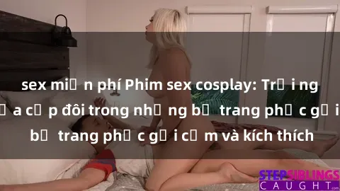 sex miễn phí Phim sex cosplay: Trải nghiệm tuyệt vời của cặp đôi trong những bộ trang phục gợi cảm và kích thích