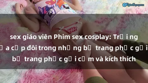 sex giáo viên Phim sex cosplay: Trải nghiệm tuyệt vời của cặp đôi trong những bộ trang phục gợi cảm và kích thích