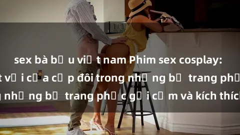 sex bà bầu việt nam Phim sex cosplay: Trải nghiệm tuyệt vời của cặp đôi trong những bộ trang phục gợi cảm và kích thích