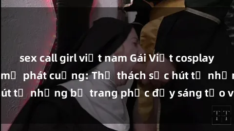 sex call girl việt nam Gái Việt cosplay sexy khiến fan hâm mộ phát cuồng: Thử thách sức hút từ những bộ trang phục đầy sáng tạo và quyến rũ!