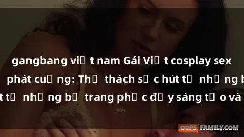 gangbang việt nam Gái Việt cosplay sexy khiến fan hâm mộ phát cuồng: Thử thách sức hút từ những bộ trang phục đầy sáng tạo và quyến rũ!