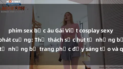phim sex bắc âu Gái Việt cosplay sexy khiến fan hâm mộ phát cuồng: Thử thách sức hút từ những bộ trang phục đầy sáng tạo và quyến rũ!
