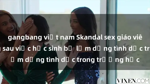gangbang việt nam Skandal sex giáo viên: Sự thật đằng sau việc học sinh bị lạm dụng tình dục trong trường học