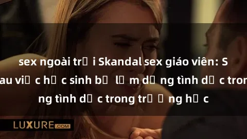 sex ngoài trời Skandal sex giáo viên: Sự thật đằng sau việc học sinh bị lạm dụng tình dục trong trường học