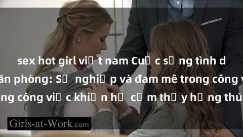 sex hot girl việt nam Cuộc sống tình dục của nhân viên văn phòng: Sự nghiệp và đam mê trong công việc khiến họ cảm thấy hứng thú với tình dục?