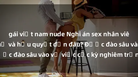 gái việt nam nude Nghi án sex nhân viên nhà hàng: Hậu quả và hậu quyết đến đâu? Được đào sâu vào vụ việc cực kỳ nghiêm trọng này.