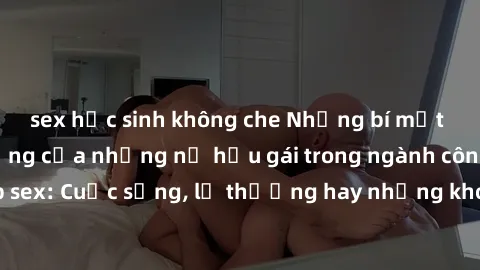 sex học sinh không che Những bí mật đằng sau cuộc sống của những nữ hầu gái trong ngành công nghiệp sex: Cuộc sống, lẽ thường hay những khó khăn mà họ phải đối mặt.